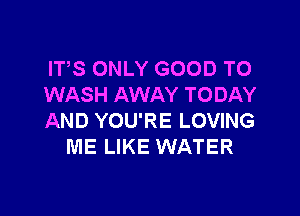 ITS ONLY GOOD TO
WASH AWAY TODAY

AND YOU'RE LOVING
ME LIKE WATER