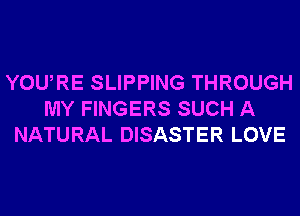 YOURE SLIPPING THROUGH
MY FINGERS SUCH A
NATURAL DISASTER LOVE
