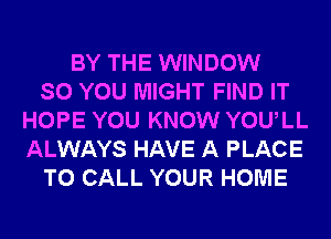 BY THE WINDOW
SO YOU MIGHT FIND IT
HOPE YOU KNOW YOULL
ALWAYS HAVE A PLACE
TO CALL YOUR HOME