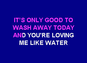 ITS ONLY GOOD TO
WASH AWAY TODAY

AND YOU'RE LOVING
ME LIKE WATER