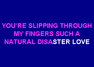 YOURE SLIPPING THROUGH
MY FINGERS SUCH A
NATURAL DISASTER LOVE