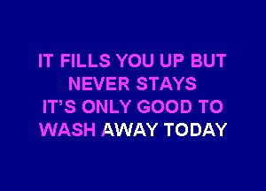 IT FILLS YOU UP BUT
NEVER STAYS

IT,S ONLY GOOD TO
WASH AWAY TODAY