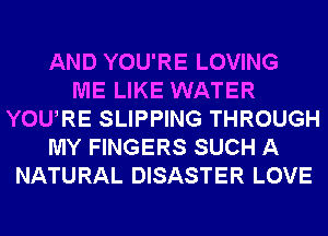 AND YOU'RE LOVING
ME LIKE WATER
YOURE SLIPPING THROUGH
MY FINGERS SUCH A
NATURAL DISASTER LOVE