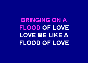 BRINGING ON A
FLOOD OF LOVE

LOVE ME LIKE A
FLOOD OF LOVE