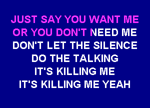 JUST SAY YOU WANT ME
OR YOU DON'T NEED ME
DON'T LET THE SILENCE
DO THE TALKING
IT'S KILLING ME
IT'S KILLING ME YEAH