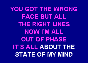 YOU GOT THE WRONG
FACE BUT ALL
THE RIGHT LINES
NOW PM ALL
OUT OF PHASE
ITS ALL ABOUT THE
STATE OF MY MIND