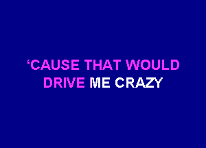 CAUSE THAT WOULD

DRIVE ME CRAZY