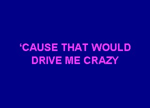 CAUSE THAT WOULD

DRIVE ME CRAZY