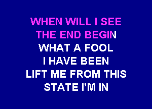 WHEN WILL I SEE
THE END BEGIN
WHAT A FOOL

I HAVE BEEN
LIFT ME FROM THIS

STATE PM IN I