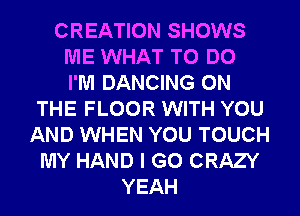CREATION SHOWS
ME WHAT TO DO
I'M DANCING ON
THE FLOOR WITH YOU
AND WHEN YOU TOUCH
MY HAND I GO CRAZY
YEAH