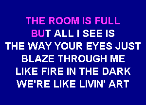 THE ROOM IS FULL
BUT ALL I SEE IS
THE WAY YOUR EYES JUST
BLAZE THROUGH ME
LIKE FIRE IN THE DARK
WE'RE LIKE LIVIN' ART