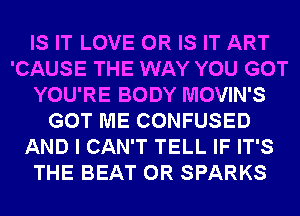 IS IT LOVE OR IS IT ART
'CAUSE THE WAY YOU GOT
YOU'RE BODY MOVIN'S
GOT ME CONFUSED
AND I CAN'T TELL IF IT'S
THE BEAT 0R SPARKS