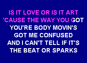 IS IT LOVE OR IS IT ART
'CAUSE THE WAY YOU GOT
YOU'RE BODY MOVIN'S
GOT ME CONFUSED
AND I CAN'T TELL IF IT'S
THE BEAT 0R SPARKS