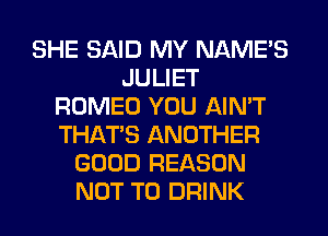 SHE SAID MY NAME'S
JULIET
ROMEO YOU AIN'T
THAT'S ANOTHER
GOOD REASON
NOT TO DRINK