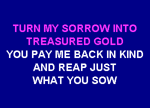 TURN MY SORROW INTO
TREASURED GOLD
YOU PAY ME BACK IN KIND
AND REAP JUST
WHAT YOU SOW