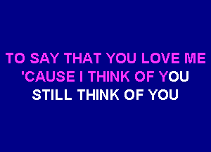 TO SAY THAT YOU LOVE ME

'CAUSE I THINK OF YOU
STILL THINK OF YOU