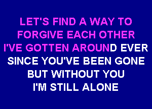 LET'S FIND A WAY TO
FORGIVE EACH OTHER
I'VE GOTTEN AROUND EVER
SINCE YOU'VE BEEN GONE
BUT WITHOUT YOU
I'M STILL ALONE