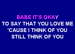 BABE IT'S OKAY
TO SAY THAT YOU LOVE ME
'CAUSE I THINK OF YOU
STILL THINK OF YOU