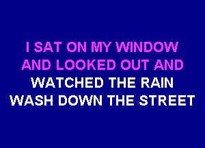 I SAT ON MY WINDOW
AND LOOKED OUT AND
WATCHED THE RAIN
WASH DOWN THE STREET