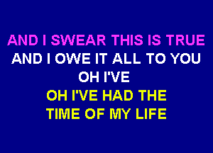 AND I SWEAR THIS IS TRUE
AND I OWE IT ALL TO YOU
0H I'VE
0H I'VE HAD THE
TIME OF MY LIFE