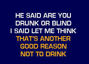 HE SAID ARE YOU
DRUNK 0R BLIND
I SAID LET ME THINK
THAT'S ANOTHER
GOOD REASON
NOT TO DRINK