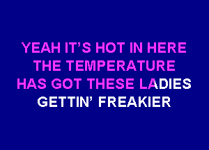 YEAH ITS HOT IN HERE
THE TEMPERATURE
HAS GOT THESE LADIES
GETTIW FREAKIER