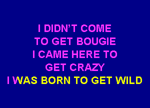 I DIDNW COME
TO GET BOUGIE
I CAME HERE TO
GET CRAZY
I WAS BORN TO GET WILD