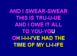 AND I SWEAR-SWEAR
THIS IS TRU-U-UE
AND I OWE IT ALL

T0 YOU-YOU
0H l-l-l-I'VE HAD THE

TIME OF MY LI-I-IFE l