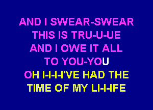 AND I SWEAR-SWEAR
THIS IS TRU-U-UE
AND I OWE IT ALL

T0 YOU-YOU
0H l-l-l-I'VE HAD THE

TIME OF MY LI-I-IFE l