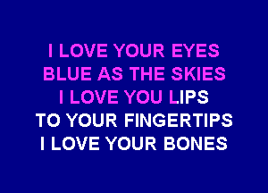 I LOVE YOUR EYES
BLUE AS THE SKIES
I LOVE YOU LIPS
TO YOUR FINGERTIPS
I LOVE YOUR BONES