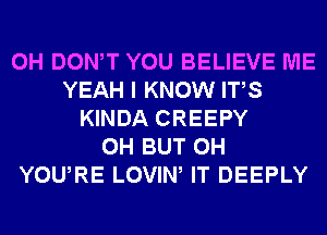 0H DONW YOU BELIEVE ME
YEAH I KNOW ITS
KINDA CREEPY
0H BUT 0H
YOURE LOVIW IT DEEPLY