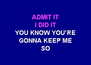 ADMIT IT
I DID IT

YOU KNOW YOURE
GONNA KEEP ME
SO