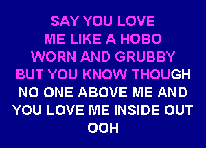SAY YOU LOVE
ME LIKE A HOBO
WORN AND GRUBBY
BUT YOU KNOW THOUGH
NO ONE ABOVE ME AND
YOU LOVE ME INSIDE OUT
00H