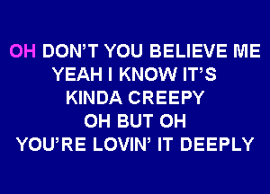 0H DONW YOU BELIEVE ME
YEAH I KNOW ITS
KINDA CREEPY
0H BUT 0H
YOURE LOVIW IT DEEPLY