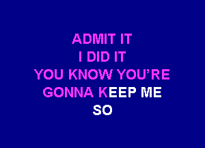 ADMIT IT
I DID IT

YOU KNOW YOURE
GONNA KEEP ME
SO