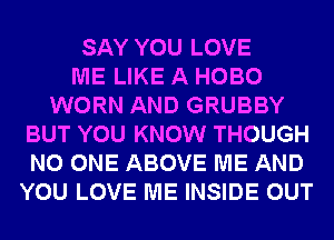SAY YOU LOVE
ME LIKE A HOBO
WORN AND GRUBBY
BUT YOU KNOW THOUGH
NO ONE ABOVE ME AND
YOU LOVE ME INSIDE OUT