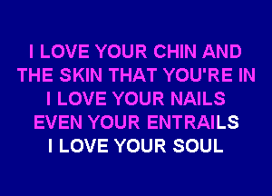 I LOVE YOUR CHIN AND
THE SKIN THAT YOU'RE IN
I LOVE YOUR NAILS
EVEN YOUR ENTRAILS
I LOVE YOUR SOUL