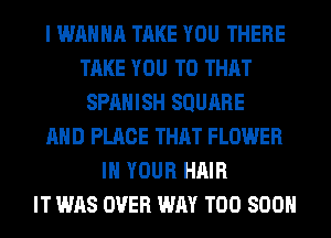 I WANNA TAKE YOU THERE
TAKE YOU TO THAT
SPANISH SQUARE
AND PLACE THAT FLOWER
IN YOUR HAIR
IT WAS OVER WAY TOO SOON