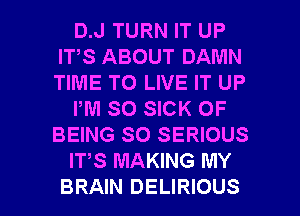 D.J TURN IT UP
IT,S ABOUT DAMN
TIME TO LIVE IT UP

PM SO SICK OF
BEING SO SERIOUS

ITS MAKING MY

BRAIN DELIRIOUS l