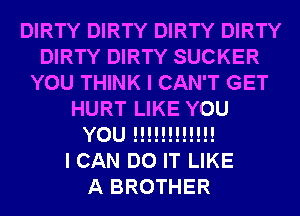 DIRTY DIRTY DIRTY DIRTY
DIRTY DIRTY SUCKER
YOU THINK I CAN'T GET
HURT LIKE YOU
YOU !!!!!!!!!!!!

I CAN DO IT LIKE
A BROTHER