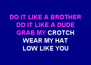 DO IT LIKE A BROTHER
DO IT LIKE A DUDE
GRAB MY CROTCH

WEAR MY HAT
LOW LIKE YOU