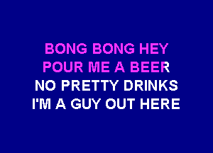 BONG BONG HEY
POUR ME A BEER
N0 PRETTY DRINKS
I'M A GUY OUT HERE