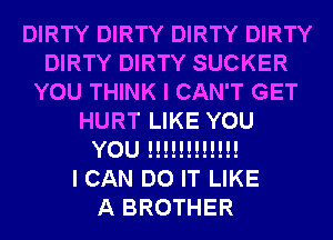 DIRTY DIRTY DIRTY DIRTY
DIRTY DIRTY SUCKER
YOU THINK I CAN'T GET
HURT LIKE YOU
YOU !!!!!!!!!!!!

I CAN DO IT LIKE
A BROTHER