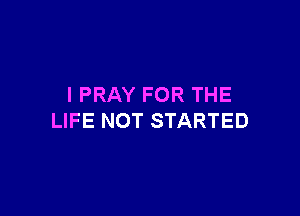 I PRAY FOR THE

LIFE NOT STARTED