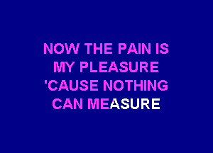 NOW THE PAIN IS
MY PLEASURE

'CAUSE NOTHING
CAN MEASURE