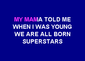 MY MAMA TOLD ME
WHEN I WAS YOUNG

WE ARE ALL BORN
SUPERSTARS