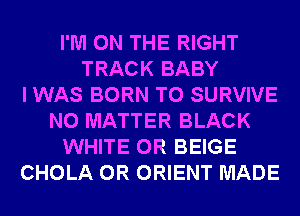 I'M ON THE RIGHT
TRACK BABY
I WAS BORN T0 SURVIVE
NO MATTER BLACK
WHITE 0R BEIGE
CHOLA 0R ORIENT MADE