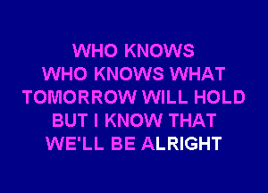 WHO KNOWS
WHO KNOWS WHAT
TOMORROW WILL HOLD
BUT I KNOW THAT
WE'LL BE ALRIGHT