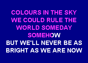 COLOURS IN THE SKY
WE COULD RULE THE
WORLD SOMEDAY
SOMEHOW
BUT WE'LL NEVER BE AS
BRIGHT AS WE ARE NOW