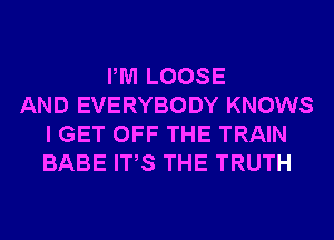 PM LOOSE
AND EVERYBODY KNOWS
I GET OFF THE TRAIN
BABE ITS THE TRUTH